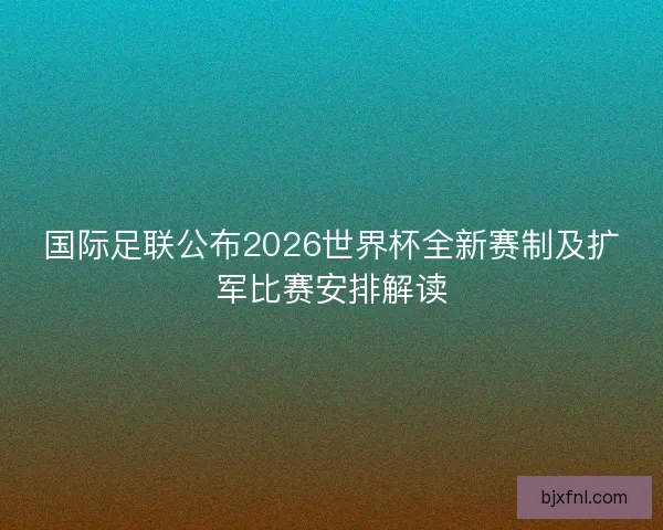 国际足联公布2026世界杯全新赛制及扩军比赛安排解读