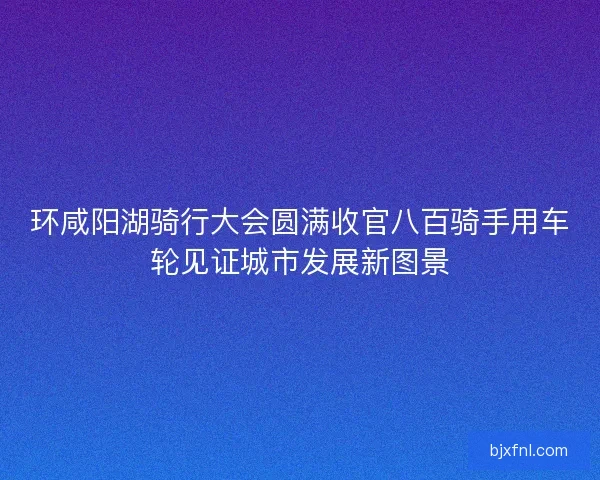 环咸阳湖骑行大会圆满收官八百骑手用车轮见证城市发展新图景