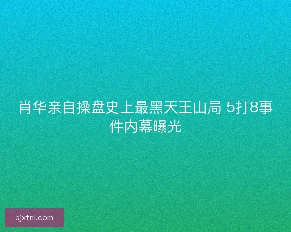 肖华亲自操盘史上最黑天王山局 5打8事件内幕曝光