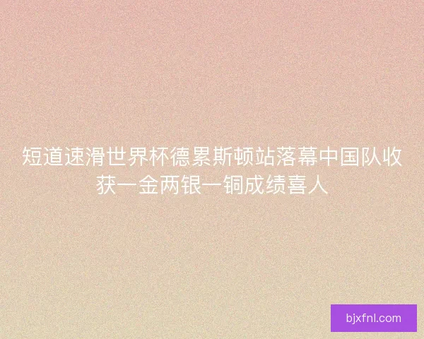 短道速滑世界杯德累斯顿站落幕中国队收获一金两银一铜成绩喜人