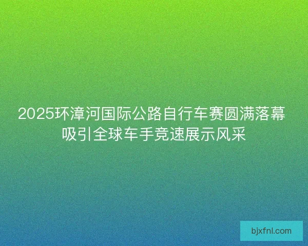 2025环漳河国际公路自行车赛圆满落幕 吸引全球车手竞速展示风采