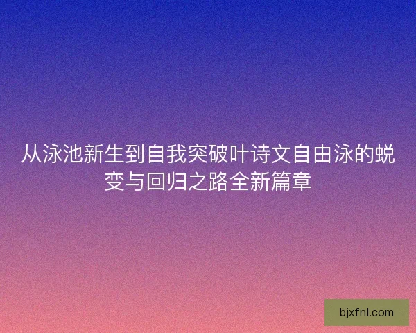 从泳池新生到自我突破叶诗文自由泳的蜕变与回归之路全新篇章