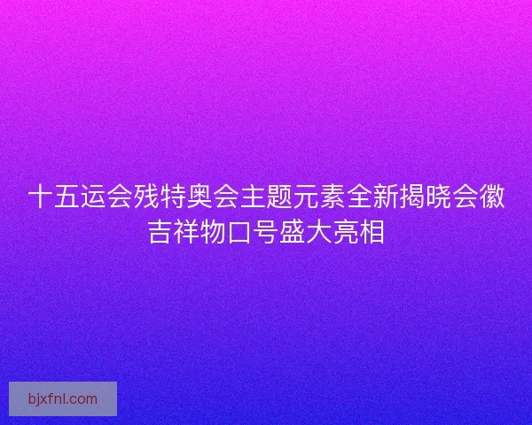 十五运会残特奥会主题元素全新揭晓会徽吉祥物口号盛大亮相